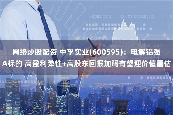网络炒股配资 中孚实业(600595)：电解铝强Α标的 高盈利弹性+高股东回报加码有望迎价值重估