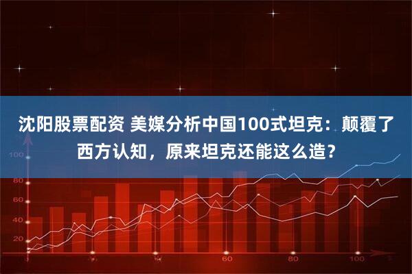 沈阳股票配资 美媒分析中国100式坦克：颠覆了西方认知，原来坦克还能这么造？