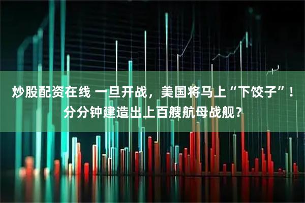炒股配资在线 一旦开战，美国将马上“下饺子”！分分钟建造出上百艘航母战舰？