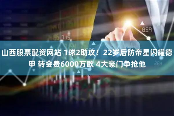 山西股票配资网站 1球2助攻！22岁后防帝星闪耀德甲 转会费6000万欧 4大豪门争抢他