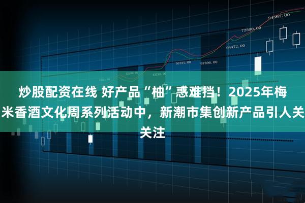 炒股配资在线 好产品“柚”惑难挡！2025年梅州米香酒文化周系列活动中，新潮市集创新产品引人关注