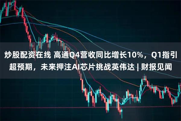 炒股配资在线 高通Q4营收同比增长10%，Q1指引超预期，未来押注AI芯片挑战英伟达 | 财报见闻