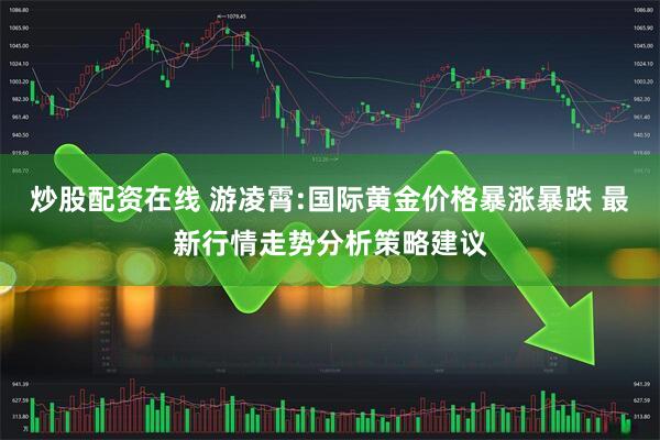 炒股配资在线 游凌霄:国际黄金价格暴涨暴跌 最新行情走势分析策略建议