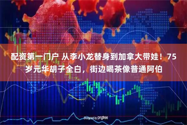 配资第一门户 从李小龙替身到加拿大带娃！75岁元华胡子全白，街边喝茶像普通阿伯