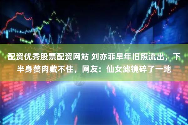 配资优秀股票配资网站 刘亦菲早年旧照流出，下半身赘肉藏不住，网友：仙女滤镜碎了一地