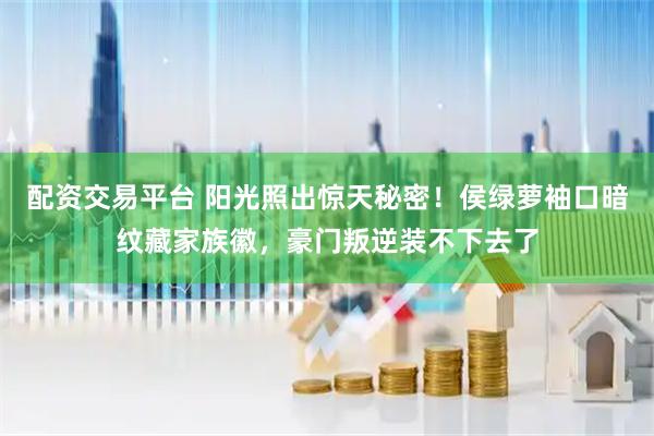 配资交易平台 阳光照出惊天秘密！侯绿萝袖口暗纹藏家族徽，豪门叛逆装不下去了