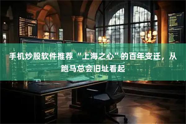 手机炒股软件推荐 “上海之心”的百年变迁，从跑马总会旧址看起
