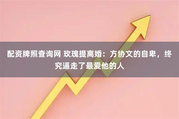 配资牌照查询网 玫瑰提离婚：方协文的自卑，终究逼走了最爱他的人