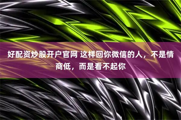 好配资炒股开户官网 这样回你微信的人，不是情商低，而是看不起你