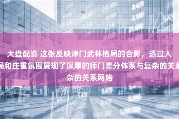 大盘配资 这张反映津门武林格局的合影，透过人物布局和庄重氛围展现了深厚的师门辈分体系与复杂的关系网络