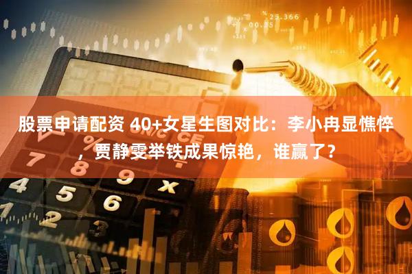 股票申请配资 40+女星生图对比：李小冉显憔悴，贾静雯举铁成果惊艳，谁赢了？