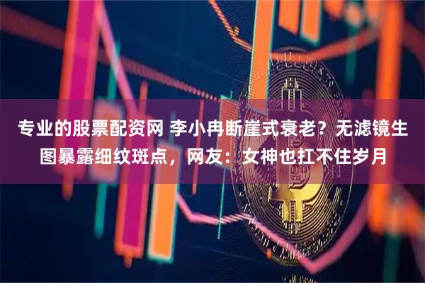 专业的股票配资网 李小冉断崖式衰老？无滤镜生图暴露细纹斑点，网友：女神也扛不住岁月
