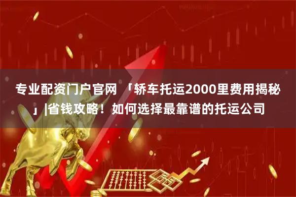 专业配资门户官网 「轿车托运2000里费用揭秘」|省钱攻略！如何选择最靠谱的托运公司