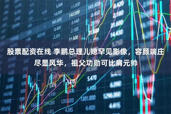 股票配资在线 李鹏总理儿媳罕见影像，容颜端庄尽显风华，祖父功勋可比肩元帅