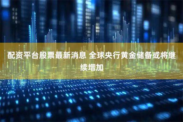 配资平台股票最新消息 全球央行黄金储备或将继续增加
