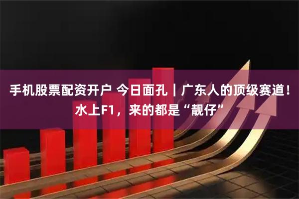手机股票配资开户 今日面孔｜广东人的顶级赛道！水上F1，来的都是“靓仔”