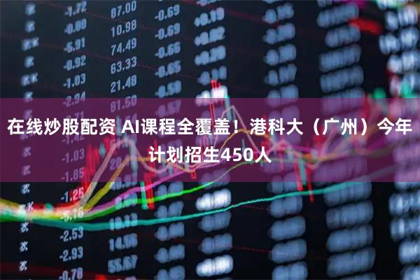 在线炒股配资 AI课程全覆盖！港科大（广州）今年计划招生450人