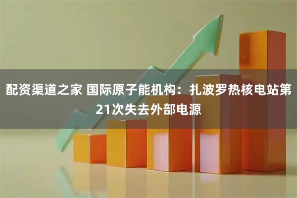 配资渠道之家 国际原子能机构：扎波罗热核电站第21次失去外部电源