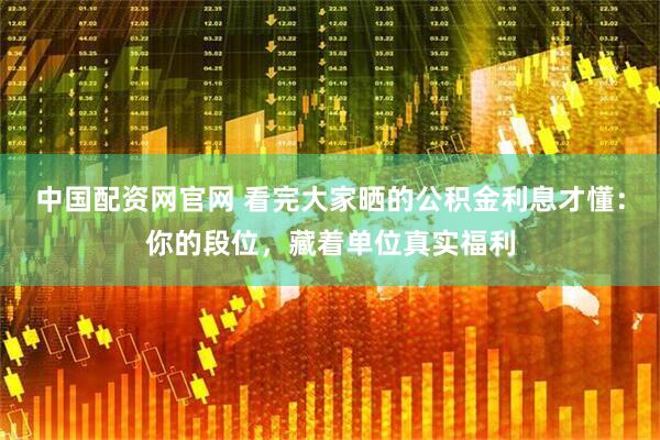 中国配资网官网 看完大家晒的公积金利息才懂：你的段位，藏着单位真实福利