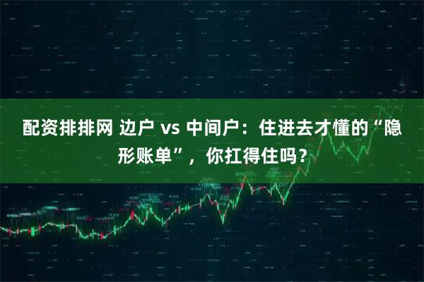 配资排排网 边户 vs 中间户：住进去才懂的“隐形账单”，你扛得住吗？