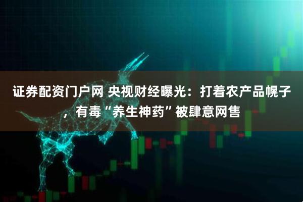 证券配资门户网 央视财经曝光：打着农产品幌子，有毒“养生神药”被肆意网售