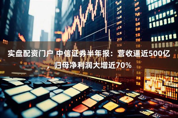 实盘配资门户 中信证券半年报：营收逼近500亿，归母净利润大增近70%