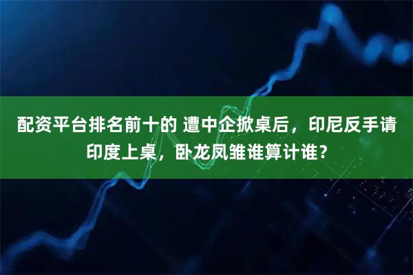 配资平台排名前十的 遭中企掀桌后，印尼反手请印度上桌，卧龙凤雏谁算计谁？
